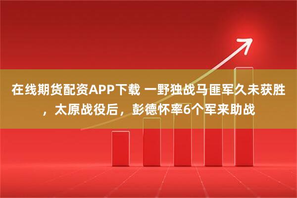 在线期货配资APP下载 一野独战马匪军久未获胜，太原战役后，彭德怀率6个军来助战