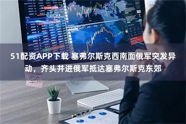 51配资APP下载 塞弗尔斯克西南面俄军突发异动,齐头并进俄军抵达塞弗尔斯克东郊