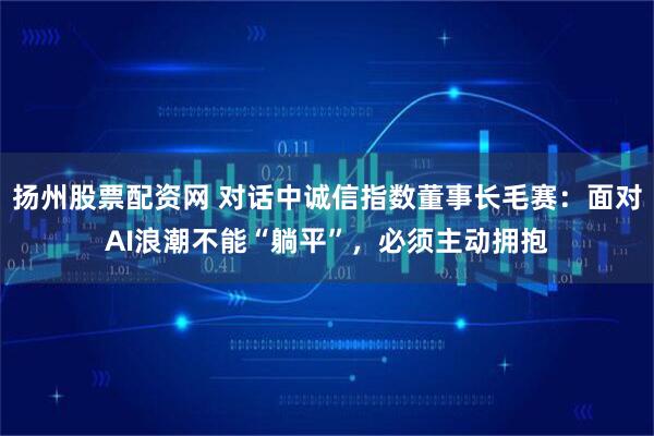 扬州股票配资网 对话中诚信指数董事长毛赛：面对AI浪潮不能“躺平”，必须主动拥抱