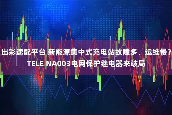 出彩速配平台 新能源集中式充电站故障多、运维慢?TELE NA003电网保护继电器来破局