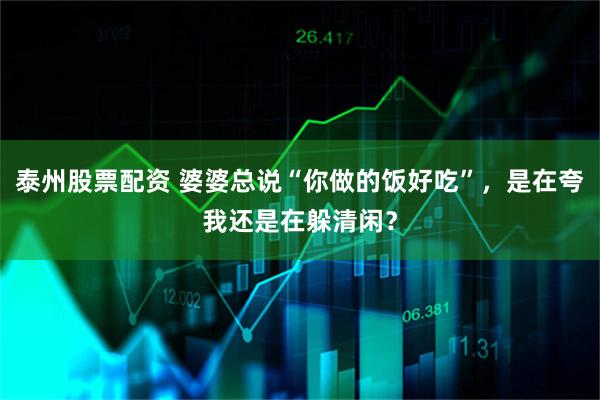 泰州股票配资 婆婆总说“你做的饭好吃”，是在夸我还是在躲清闲？