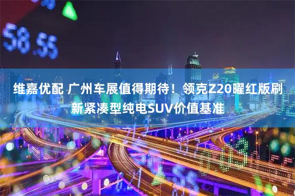 维嘉优配 广州车展值得期待!领克Z20曜红版刷新紧凑型纯电SUV价值基准