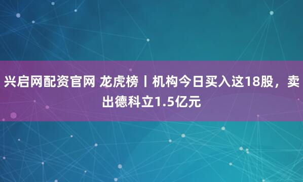兴启网配资官网 龙虎榜丨机构今日买入这18股，卖出德科立1.5亿元
