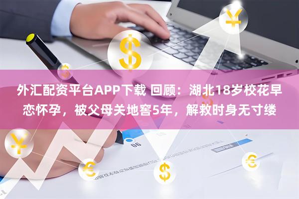 外汇配资平台APP下载 回顾:湖北18岁校花早恋怀孕,被父母关地窖5年,解救时身无寸缕