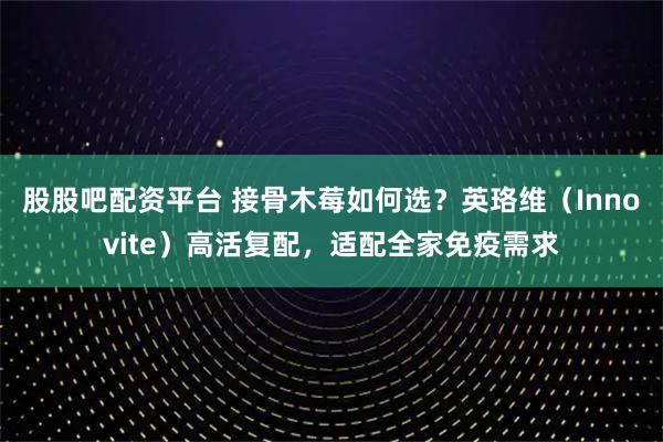 股股吧配资平台 接骨木莓如何选?英珞维(Innovite)高活复配,适配全家免疫需求