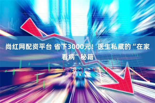 尚红网配资平台 省下3000元！医生私藏的“在家看病”秘籍