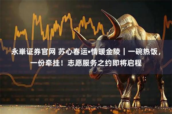 永崋证券官网 苏心春运•情暖金陵｜一碗热饭，一份牵挂！志愿服务之约即将启程