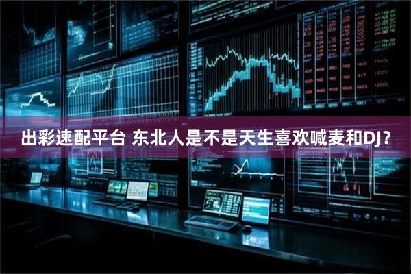 出彩速配平台 东北人是不是天生喜欢喊麦和DJ？