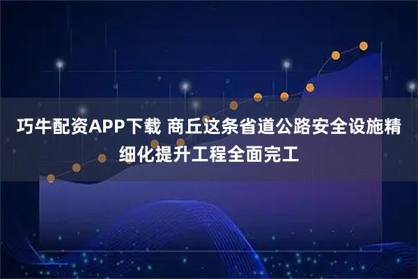 巧牛配资APP下载 商丘这条省道公路安全设施精细化提升工程全面完工