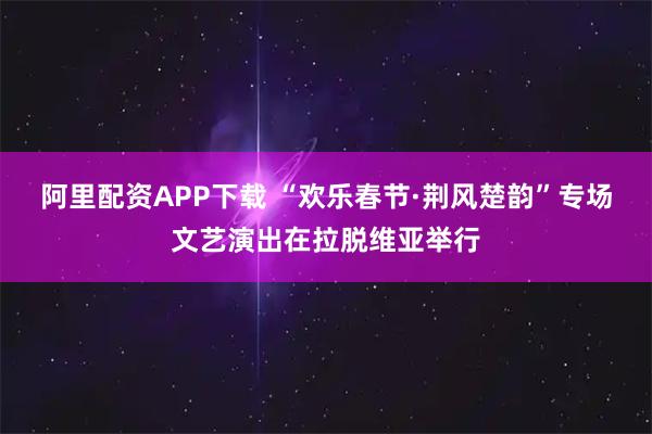 阿里配资APP下载 “欢乐春节·荆风楚韵”专场文艺演出在拉脱维亚举行