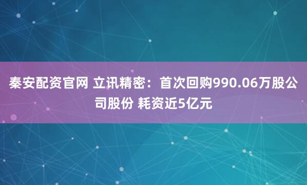 秦安配资官网 立讯精密：首次回购990.06万股公司股份 耗资近5亿元