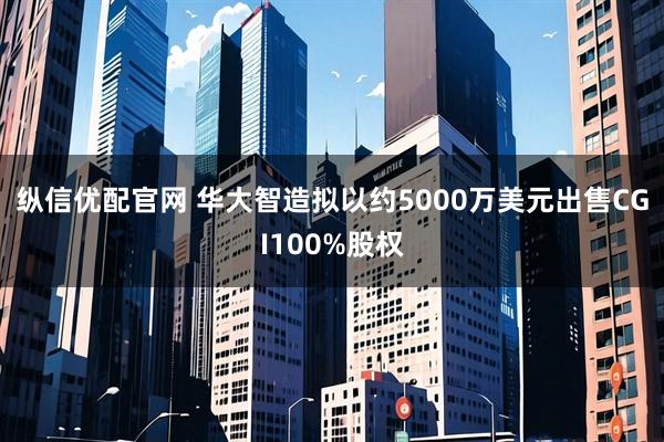 纵信优配官网 华大智造拟以约5000万美元出售CGI100%股权