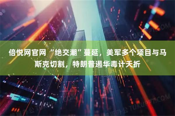 倍悦网官网 “绝交潮”蔓延，美军多个项目与马斯克切割，特朗普遏华毒计夭折